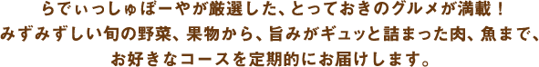 らでぃっしゅぼーやが厳選した、とっておきのグルメが満載！みずみずしい旬の野菜、果物から、旨みがギュッと詰まった肉、魚まで、お好きなコースを定期的にお届けします。