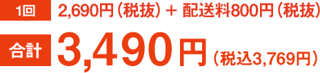 1回 2,690円（税抜）＋配送料800円（税抜）合計 3,490円（税込3,769円）