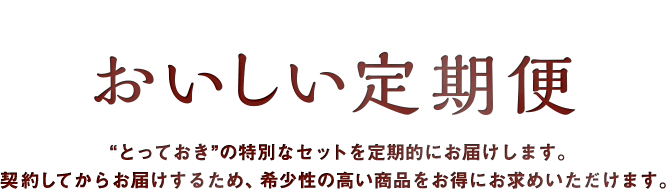 おいしい定期便 "とっておき"の特別なセットを定期的にお届けします。 契約してからお届けするため、希少性の高い商品をお得にお求めいただけます。