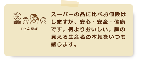 スーパーの品に比べお値段はしますが、安心・安全・健康です。何よりおいしい。顔の見える生産者の本気をいつも感じます。