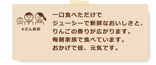 一口食べただけでジューシーで新鮮なおいしさと、りんごの香りが広がります。毎朝家族で食べています。おかげで皆、元気です。