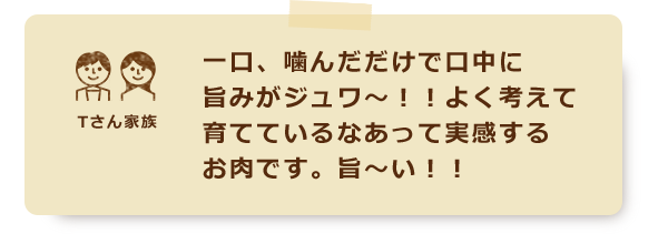 一口、噛んだだけで口中に旨みがジュワ～！！よく考えて育てているなあって実感するお肉です。旨～い！！