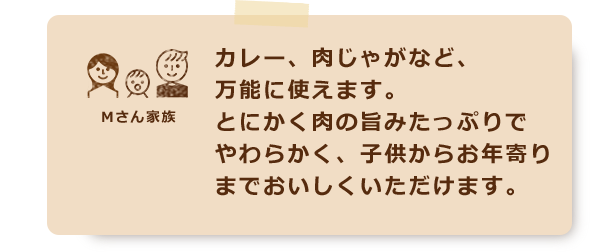カレー、肉じゃがなど、万能に使えます。とにかく肉の旨みたっぷりでやわらかく、子供からお年寄りまでおいしくいただけます。