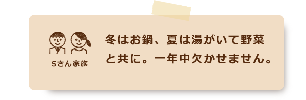 冬はお鍋、夏は湯がいて野菜と共に。一年中欠かせません。