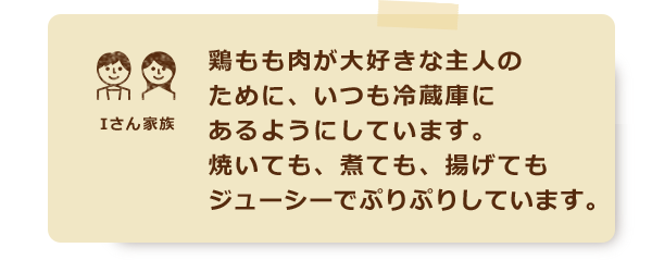 鶏もも肉が大好きな主人のために、いつも冷蔵庫にあるようにしています。焼いても、煮ても、揚げてもジューシーでぷりぷりしています。