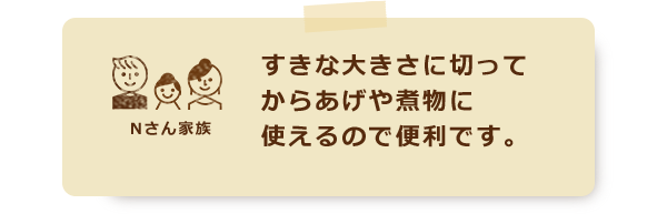 すきな大きさに切ってからあげや煮物に使えるので便利です。