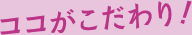 ココがこだわり！