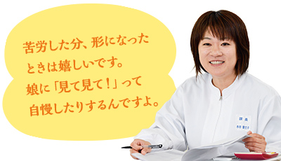 苦労した分、形になったときは嬉しいです。娘に「見て見て！」って自慢したりするんですよ。